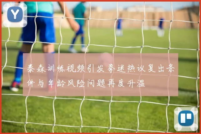 泰森训练视频引发拳迷热议复出条件与年龄风险问题再度升温