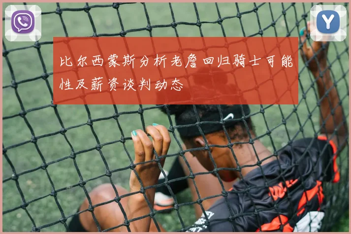 比尔西蒙斯分析老詹回归骑士可能性及薪资谈判动态