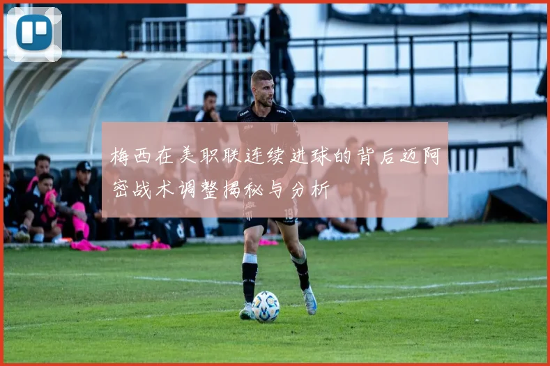 梅西在美职联连续进球的背后迈阿密战术调整揭秘与分析