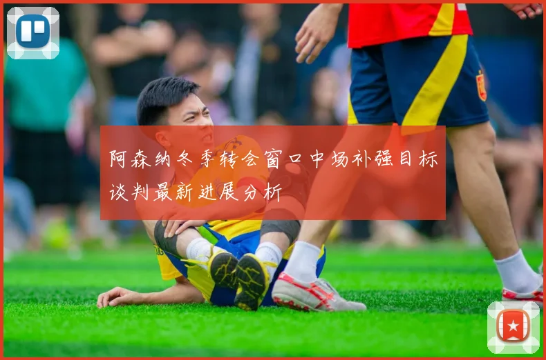 阿森纳冬季转会窗口中场补强目标谈判最新进展分析